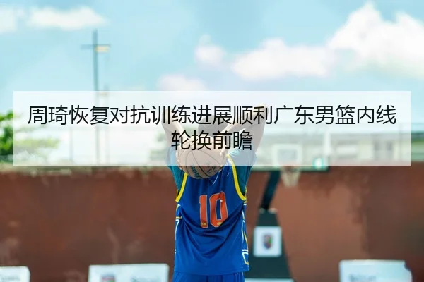 周琦恢复对抗训练进展顺利广东男篮内线轮换前瞻