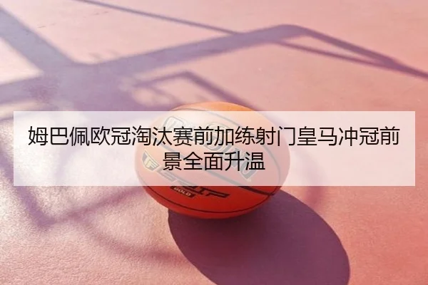 姆巴佩欧冠淘汰赛前加练射门皇马冲冠前景全面升温