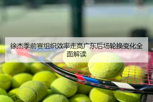 徐杰季前赛组织效率走高广东后场轮换变化全面解读